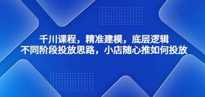 千川课程，精准建模，底层逻辑，不同阶段投放思路，小店随心推如何投放