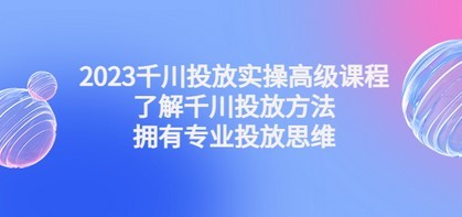 2023千川投放实操高级课程：了解千川投放方法，拥有专业投放思维