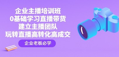 企业主播培训班：0基础学习直播带货，建立主播团队，玩转直播高转化高成交