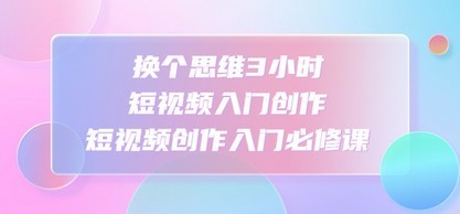换个思维3小时短视频入门创作，短视频创作入门必修课