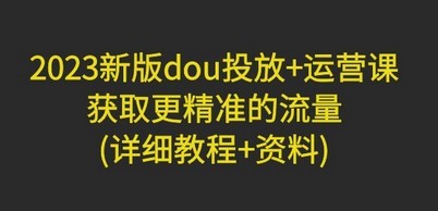 2023新版dou投放+运营课：获取更精准的流量(详细教程+资料)