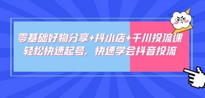 零基础好物分享+抖小店+千川投流课：轻松快速起号，快速学会抖音投流