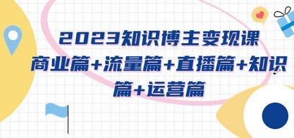 2023知识博主变现实战进阶课：商业篇+流量篇+直播篇+知识篇+运营篇