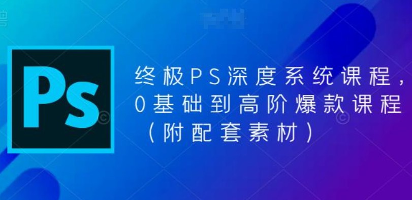 终极-PS全面深度系统课程，0基础到高阶爆款课程-23GB干货视频教程+配套素材